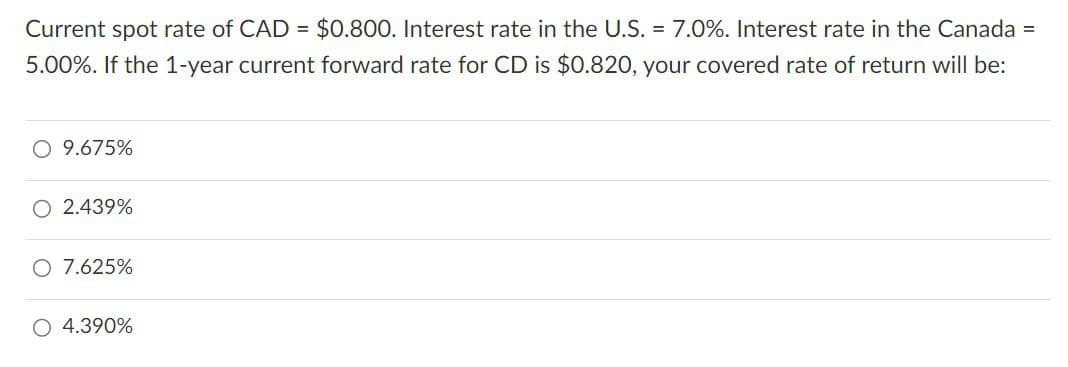 Current spot rate of CAD = $0.800. Interest rate in the U.S. = 7.0%. Interest rate in the Canada =
5.00%. If the 1-year current forward rate for CD is $0.820, your covered rate of return will be:
○ 9.675%
2.439%
○ 7.625%
○ 4.390%