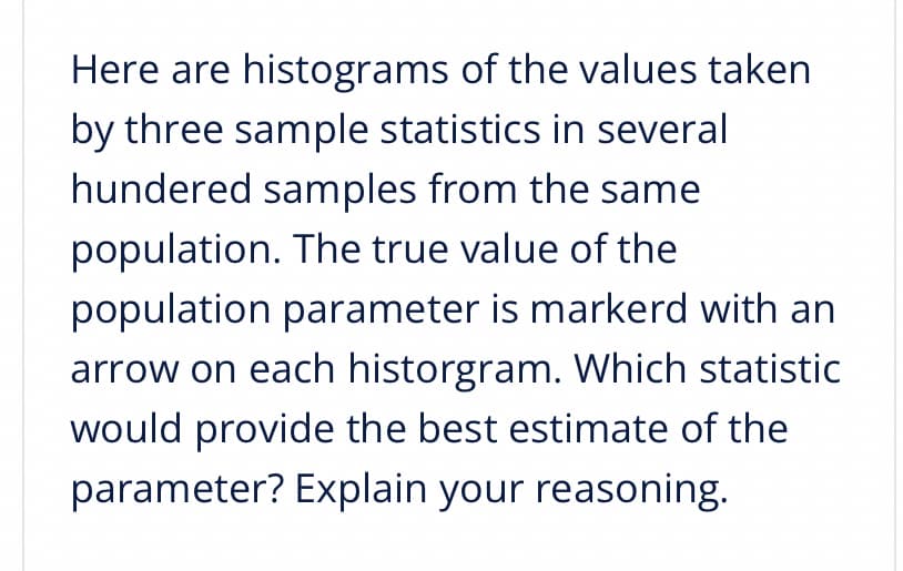 Here are histograms of the values taken
by three sample statistics in several
hundered samples from the same
population. The true value of the
population parameter is markerd with an
arrow on each historgram. Which statistic
would provide the best estimate of the
parameter? Explain your reasoning.
