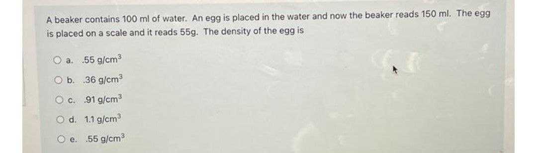 A beaker contains 100 ml of water. An egg is placed in the water and now the beaker reads 150 ml. The egg
is placed on a scale and it reads 55g. The density of the egg is
O a. .55 g/cm3
O b. 36 g/cm3
O c. 91 g/cm3
O d. 1.1 g/cm3
O e.
.55 g/cm3

