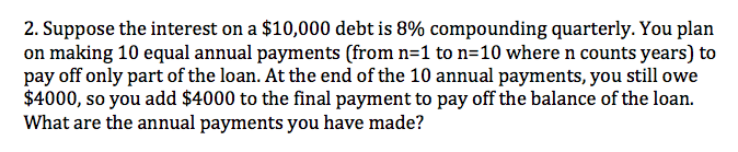 2. Suppose the interest on a $10,000 debt is 8% compounding quarterly. You plan
on making 10 equal annual payments (from n=1 to n=10 where n counts years) to
pay off only part of the loan. At the end of the 10 annual payments, you still owe
$4000, so you add $4000 to the final payment to pay off the balance of the loan.
What are the annual payments you have made?

