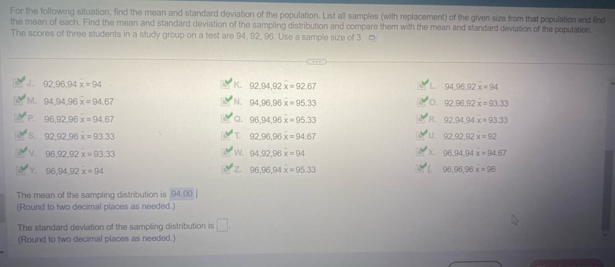 For the following situation, find the mean and standard deviation of the population. List all samples (with replacement) of the given size from that population and find
the mean of each. Find the mean and standard deviation of the sampling distribution and compare them with the mean and standard deviation of the population.
The scores of three students in a study group on a test are 94, 92, 96. Use a sample size of 3.
EV
J. 92,96,94 x = 94
M. 94,94,96 x=94.67
96,92,96 x=94.67
92,92,96 x = 93.33
96,92,92 x = 93.33
96,94,92 x=94
LVP.
S
V.
Y.
The mean of the sampling distribution is 94.00
(Round to two decimal places as needed.)
K.
92,94,92 x=92.67
N.
94,96,96 x=95.33
Q. 96,94,96 x = 95.33
MT. 92,96,96 x 94.67
W. 94,92,96 x=94
The standard deviation of the sampling distribution is.
(Round to two decimal places as needed.)
96,96,94 x = 95.33
94,96,92 x=94
O. 92,96,92 x=93.33
R. 92,94,94 x = 93.33
U. 92,92,92 x=92
X. 96,94,94 x = 94.67
96,96,96 x=96
4