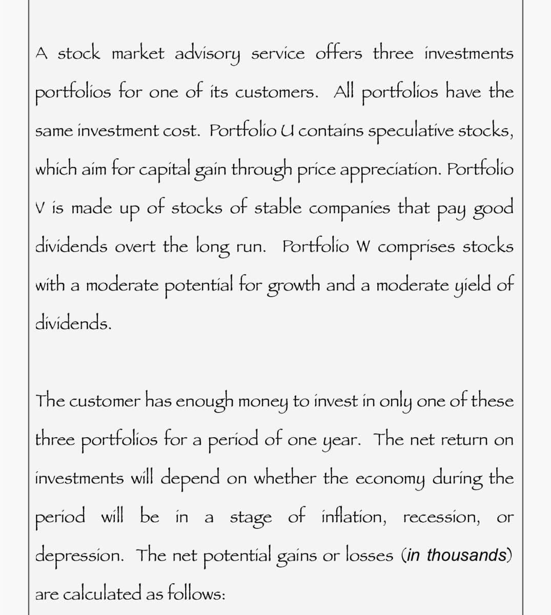A stock market advisory service offers three investments
portfolios for one of its customers. All portfolios have the
same investment cost. Portfolio U contains speculative stocks,
which aim for capital gain through price appreciation. Portfolio
V is made
up of stocks of stable companies that pay good
dividends overt the long run. Portfolio W comprises stocks
with a moderate potential for growth and a moderate yield of
dividends.
The customer has enough money to invest in only one of these
three portfolios for a period of one year. The net return on
investments will depend on whether the economy during the
period will be in a stage of inflation, recession, or
depression. The net potential gains or losses (in thousands)
are calculated follows:
as