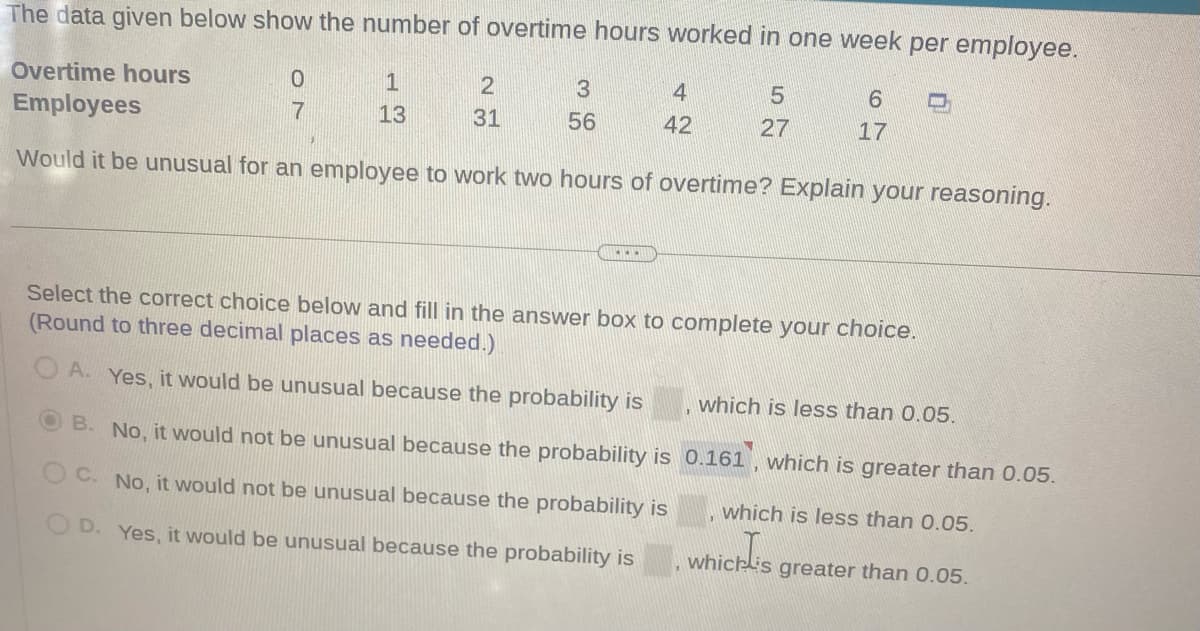 The data given below show the number of overtime hours worked in one week per employee.
Overtime hours
Employees
Would it be unusual for an employee to work two hours of overtime? Explain your reasoning.
0
7
1
13
2
31
3
56
IEEET
4
42
5
27
6
17
Select the correct choice below and fill in the answer box to complete your choice.
(Round to three decimal places as needed.)
A. Yes, it would be unusual because the probability is
B. No, it would not be unusual because the probability is
OC. No, it would not be unusual because the probability is
D. Yes, it would be unusual because the probability is
www
which is less than 0.05.
0.161, which is greater than 0.05.
which is less than 0.05.
which is
which is greater than 0.05.