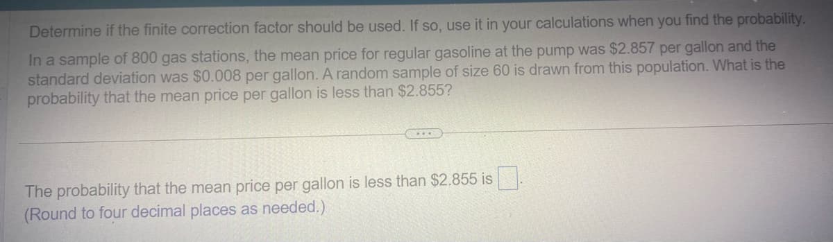 Determine if the finite correction factor should be used. If so, use it in your calculations when you find the probability.
In a sample of 800 gas stations, the mean price for regular gasoline at the pump was $2.857 per gallon and the
standard deviation was $0.008 per gallon. A random sample of size 60 is drawn from this population. What is the
probability that the mean price per gallon is less than $2.855?
The probability that the mean price per gallon is less than $2.855 is
(Round to four decimal places as needed.)