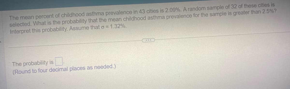 The mean percent of childhood asthma prevalence in 43 cities is 2.09%. A random sample of 32 of these cities is
selected. What is the probability that the mean childhood asthma prevalence for the sample is greater than 2.5%?
Interpret this probability. Assume that σ = 1.32%.
The probability is
(Round to four decimal places as needed.)