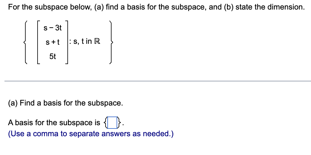 For the subspace below, (a) find a basis for the subspace, and (b) state the dimension.
||:
s - 3t
s+t
5t
:s, t in R
(a) Find a basis for the subspace.
A basis for the subspace is .
(Use a comma to separate answers as needed.)