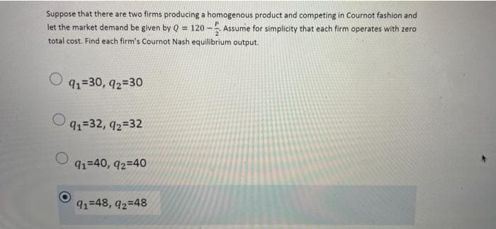Suppose that there are two firms producing a homogenous product and competing in Cournot fashion and
let the market demand be given by Q = 120-Assume for simplicity that each firm operates with zero
total cost. Find each firm's Cournot Nash equilibrium output.
91=30, 92=30
91=32, 92=32
91=40, 92=40
91-48, 92=48