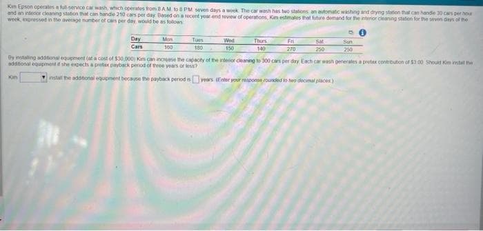 Kim Epson operates a full-service car wash, which operates from 8AM to 8 PM seven days a week. The car wash has two stations an automatic washing and drying station that can handle 30 cars per hour
and an interior cleaning station that can handle 210 cars per day Based on a recent year-end Neview of operations, Kim estimates that future demand for the interior cleaning station for the seven days of the
week, expressed in the average number of cars per day, would be as follows
Day
Cars
Kim
Mon
160
Tues
180
Wed
150
Thurs
140
Fri
270
Sat
250
fly instaling additional equipment (at a cost of $30,000) Kim can increase the capacity of the interior cleaning to 300 cars per day Each car wash generates a protax contribution of $1.00 Should Kim install the
additional equipment if she expects a pretax payback penod of three years or less?
install the additional equipment because the payback period is
Sun
250
years (Enter your response rounded to be decimal places)