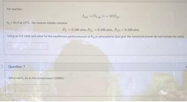 For reaction.
K-81.9 at 25°C. the mixture initially contains
Pl, = 0.100 atm, Pc, = 0.100 atm, Pict = 0.100 atm
Using an ICE table and solve for the equilibrium partial pressure of Pic in atmospheres (just give the numerical answer do not include the units)
Question 7
12(g) + Cl₂ +21CL).
What will K, be at this temperature (1000K)?