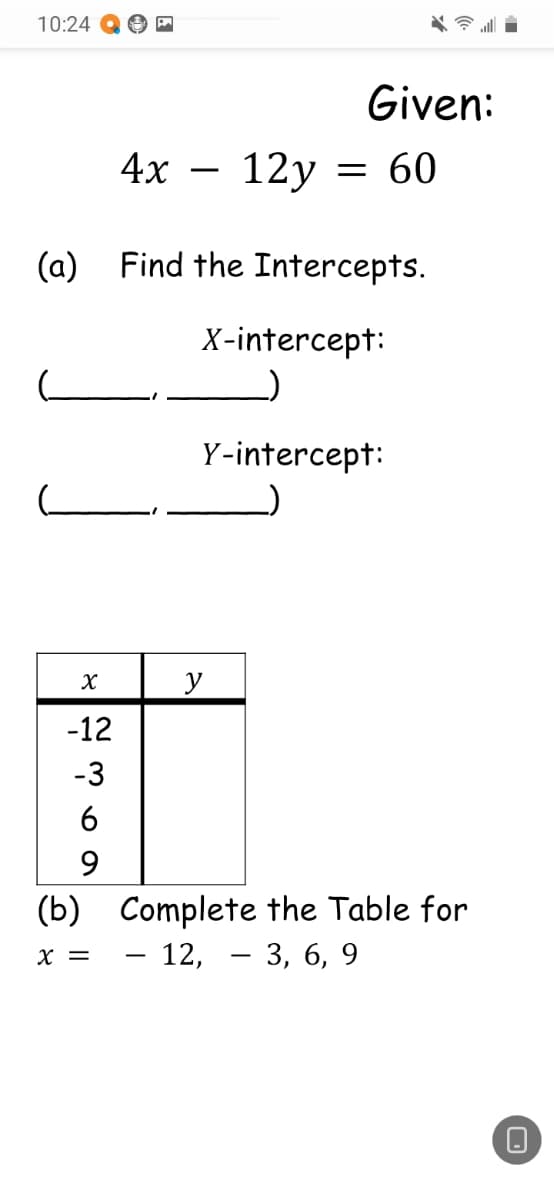 10:24
Given:
4x
- 12y = 60
(a) Find the Intercepts.
X-intercept:
Y-intercept:
y
-12
-3
6
(b) Complete the Table for
– 12, – 3, 6, 9
X =
-
