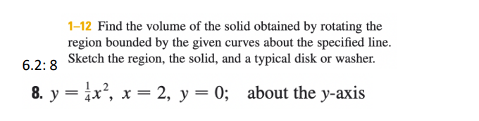 1-12 Find the volume of the solid obtained by rotating the
region bounded by the given curves about the specified line.
Sketch the region, the solid, and a typical disk or washer.
6.2: 8
8. y = ix', x = 2, y = 0; about the y-axis
