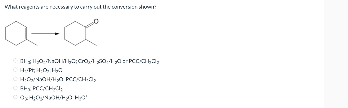 What reagents are necessary to carry out the conversion shown?
a-α
OBH3; H₂O2/NaOH/H₂O; CrO3/H₂SO4/H₂O or PCC/CH₂Cl2
OH₂/Pt; H₂O₂; H₂O
ⒸH₂O2/NaOH/H₂O; PCC/CH₂Cl2
BH3; PCC/CH₂Cl₂
ⒸO3; H₂O2/NaOH/H₂O; H3O+