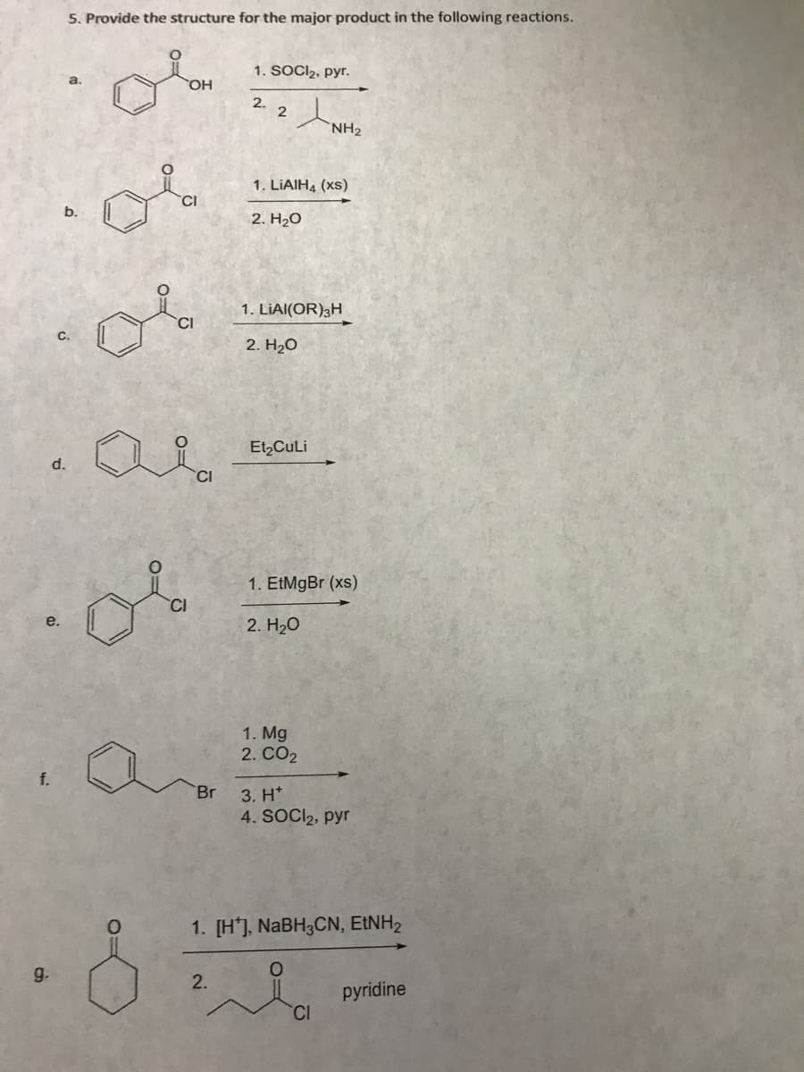 e.
f.
g.
d.
5. Provide the structure for the major product in the following reactions.
or
a.
b.
OH
6 6 3 6
Br
1. SOCI₂, pyr.
2.
2.
2
t
1. LiAlH4 (xs)
2. H₂O
1. LIAI(OR) 3H
2. H₂O
Et₂CuLi
NH₂
1. EtMgBr (xs)
2. H₂O
1. Mg
2. CO2
3. H*
4. SOCI₂, pyr
1. [H], NaBH3CN, EtNH2
O
CI
pyridine