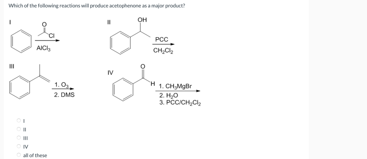 Which of the following reactions will produce acetophenone as a major product?
OH
|||
o
O O O O O
||
AICI 3
IV
all of these
1. 03
2. DMS
||
IV
PCC
CH₂Cl2
H 1. CH3MgBr
2. H₂O
3. PCC/CH₂Cl₂