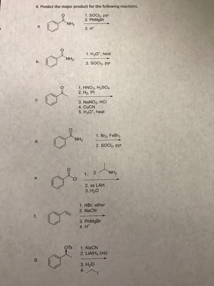 4. Predict the major product for the following reactions.
1. SOCI₂, pyr
2. PhMgBr
3. H
a.
b.
C.
d.
e.
f.
9.
NH₂
NH₂
OTS
CI
1. H3O*, heat
2. SOCI₂, pyr
1. HNO3, H₂SO4
2. H₂, Pt
NH₂
3. NaNO₂, HCI
4. CuCN
5. H3O*, heat
1. Br₂, FeBr3
2. SOCI₂, pyr.
1. 2
2. xs LAH
3. H₂O
1. HBr, ether
2. NaCN
3. PhMgBr
4. H*
1. NaCN
2. LiAlH4 (xs)
3. H₂O
4.
NH₂