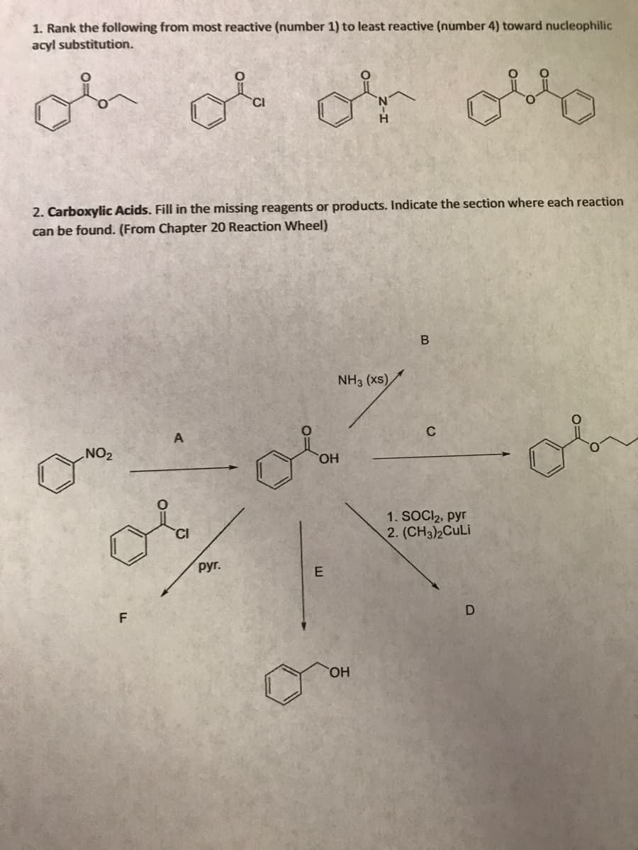 1. Rank the following from most reactive (number 1) to least reactive (number 4) toward nucleophilic
acyl substitution.
ob ob or ollo
2. Carboxylic Acids. Fill in the missing reagents or products. Indicate the section where each reaction
can be found. (From Chapter 20 Reaction Wheel)
NO₂
F
руг.
NH3 (xs)
OH
E
OH
B
C
1. SOCI₂, pyr
2. (CH3)2CuLi
D
or
