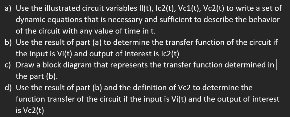 a) Use the illustrated circuit variables Il(t), Ic2(t), Vc1(t), Vc2(t) to write a set of
dynamic equations that is necessary and sufficient to describe the behavior
of the circuit with any value of time in t.
b) Use the result of part (a) to determine the transfer function of the circuit if
the input is Vi(t) and output of interest is Ic2(t)
c) Draw a block diagram that represents the transfer function determined in
the part (b).
d) Use the result of part (b) and the definition of Vc2 to determine the
function transfer of the circuit if the input is Vi(t) and the output of interest
is Vc2(t)
