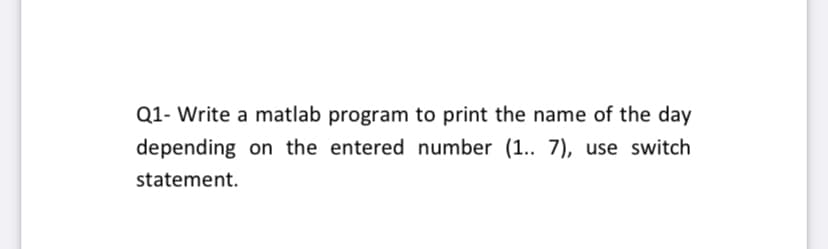 Q1- Write a matlab program to print the name of the day
depending on the entered number (1.. 7), use switch
statement.

