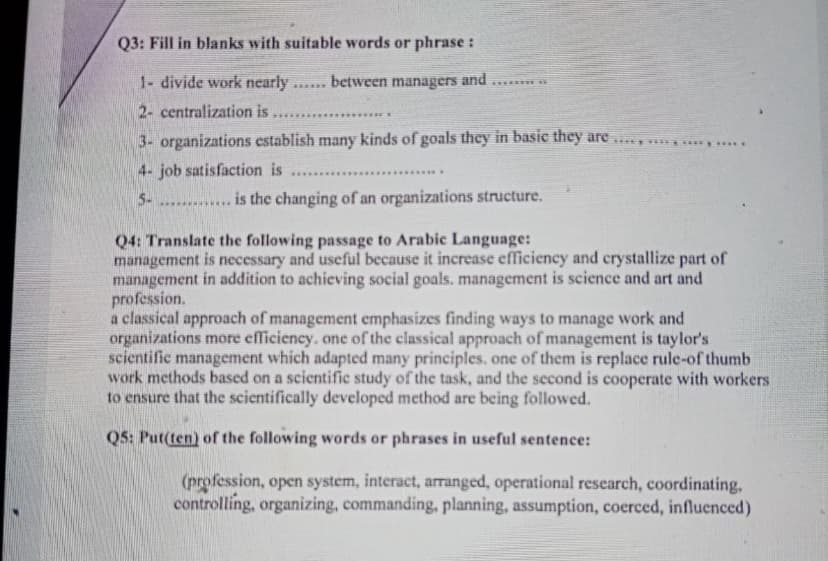 Q3: Fill in blanks with suitable words or phrase :
1- divide work nearly
between managers and
*..***
2- centralization is
******.....
....**
3- organizations establish many kinds of goals they in basic they are . ***y ....
4- job satisfaction is
.........
5-
........**** is the changing of an organizations structure.
Q4: Translate the following passage to Arabic Language:
management is necessary and useful because it increase efficiency and crystallize part of
management in addition to achieving social goals. management is science and art and
profession.
a classical approach of management emphasizes finding ways to manage work and
organizations more efficiency. one of the classical approach of management is taylor's
scientific management which adapted many principles. one of them is replace rule-of thumb
work methods based on a scientific study of the task, and the second is cooperate with workers
to ensure that the scientifically developed method are being followed.
Q5: Put(ten) of the following words or phrases in useful sentence:
(profession, open system, interact, arranged, operational research, coordinating,
controlling, organizing, commanding, planning, assumption, coerced, influenced)
