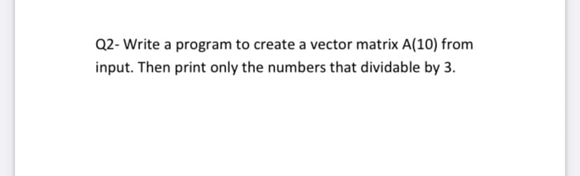 Q2- Write a program to create a vector matrix A(10) from
input. Then print only the numbers that dividable by 3.
