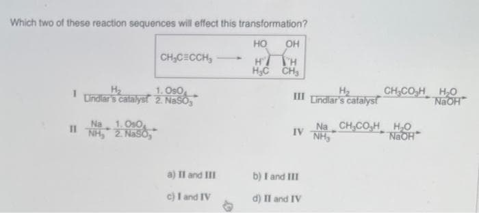 Which two of these reaction sequences will effect this transformation?
HO OH
H
H
H₂C CH₂
1
H₂
1.090
Lindlar's catalyst 2. NaSO₂
Na 1.050
2. Naso,
CH₂CECCH₂
INH₂
a) II and III
c) I and IV
H₂
III Lindlar's catalyst
Na
IV NH
b) I and III
d) II and IV
CHCOH HỌ
NaOH
CH₂CO₂H H₂O
NaOH