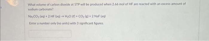 What volume of carbon dioxide at STP will be produced when 2.66 mol of HF are reacted with an excess amount of
sodium carbonate?
Na₂CO3(aq) + 2 HF (aq) → H₂O (e) + CO₂(g) + 2 NaF (aq)
Enter a number only (no units) with 3 significant figures.