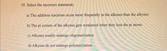 19. Select the incorrect statement;
a) The addition reactions occur more frequently in the alkenes than the alkynes
b) The pi system of the alkynes gets weakened when they lose the pi atoms
c) Alkynes readily undergo oligomerization
d) Alkynes do not undergo polymerization