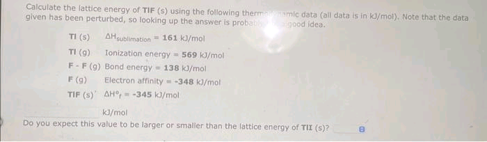 Calculate the lattice energy of TIF (s) using the following thermanoramic data (all data is in kJ/mol). Note that the data
given has been perturbed, so looking up the answer is probably good idea.
AH sublimation = 161 kJ/mol
Ionization energy = 569 kJ/mol
TI (s)
TI (9)
F-F (9) Bond energy = 138 kJ/mol
F (9)
Electron affinity = -348 kJ/mol
AH, -345 kJ/mol
TIF (S)
kJ/mol
Do you expect this value to be larger or smaller than the lattice energy of TII (s)?
