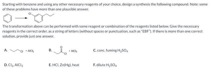 Starting with benzene and using any other necessary reagents of your choice, design a synthesis the following compound. Note: some
of these problems have more than one plausible answer.
The transformation above can be performed with some reagent or combination of the reagents listed below. Give the necessary
reagents in the correct order, as a string of letters (without spaces or punctuation, such as "EBF"). If there is more than one correct
solution, provide just one answer.
A.
D. Cl₂, AlCl3
+ AICI
B.
Ia
+AICH
E. HCI, Zn(Hg), heat
C. conc. fuming H₂SO4
F. dilute H₂SO4
