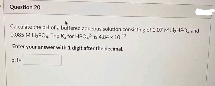 Question 20
Calculate the pH of a buffered aqueous solution consisting of 0.07 M Li₂HPO4 and
0.085 M Li3PO4. The K₂ for HPO42- is 4.84 x 10-13.
Enter your answer with 1 digit after the decimal.
pH=