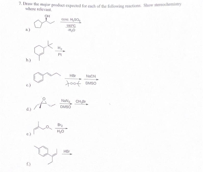 7. Draw the major product expected for each of the following reactions. Show stereochemistry
where relevant.
OH
a.)
b.)
C.)
d.)
f.)
P
مسلم
B
conc. H₂SO4
180°C
-H₂O
H₂
Pt
HBr
NaCN
too DMSO
NaN3 CH₂Br
DMSO
Br₂
H₂O
HBr