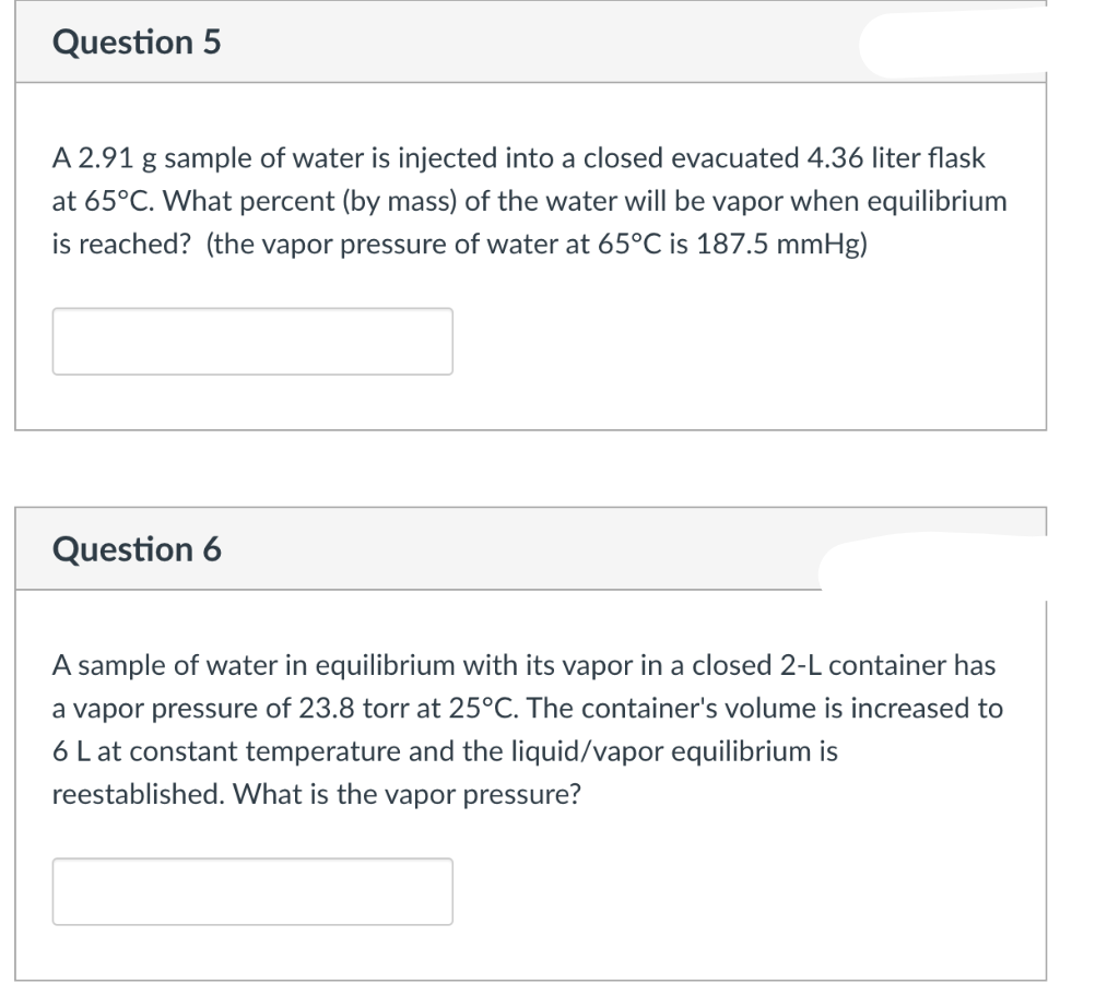 Question 5
A 2.91 g sample of water is injected into a closed evacuated 4.36 liter flask
at 65°C. What percent (by mass) of the water will be vapor when equilibrium
is reached? (the vapor pressure of water at 65°C is 187.5 mmHg)
Question 6
A sample of water in equilibrium with its vapor in a closed 2-L container has
a vapor pressure of 23.8 torr at 25°C. The container's volume is increased to
6 L at constant temperature and the liquid/vapor equilibrium is
reestablished. What is the vapor pressure?