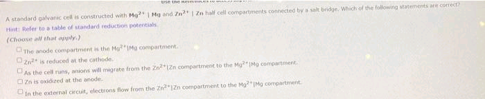 Use the He
A standard galvanic cell is constructed with Mg2 | Mg and Zn2+ | Zn half cell compartments connected by a salt bridge. Which of the following statements are correct?
Hint: Refer to a table of standard reduction potentials
(Choose all that apply.)
The anode compartment is the Mg? Mg compartment.
Zn² is reduced at the cathode..
0
As the cell runs, anions will migrate from the ZnZn compartment to the Mg2 IMg compartment.
Zn is oxidized at the anode.
In the external circuit, electrons flow from the Zn2 1Zn compartment to the Mg2[Mg compartment.