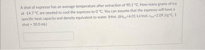 A shot of espresso has an average temperature after extraction of 90.1 °C. How many grams of ice
at -14.7 °C are needed to cool the espresso to 0 °C. You can assume that the espresso will have a
specific heat capacity and density equivalent to water. (Hint: AHfus-6.01 kJ/mol, Cice-2.09 J/g °C, 1
shot-30.0 mL)