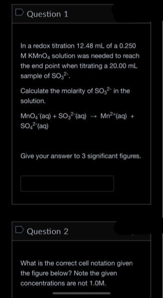Question 1
In a redox titration 12.48 mL of a 0.250
M KMnO4 solution was needed to reach
the end point when titrating a 20.00 mL
sample of SO₂².
Calculate the molarity of SO3²- in the
solution.
MnO4 (aq) + SO3² (aq) →→ Mn²+ (aq) +
SO4²- (aq)
Give your answer to 3 significant figures.
Question 2
What is the correct cell notation given
the figure below? Note the given
concentrations are not 1.0M.