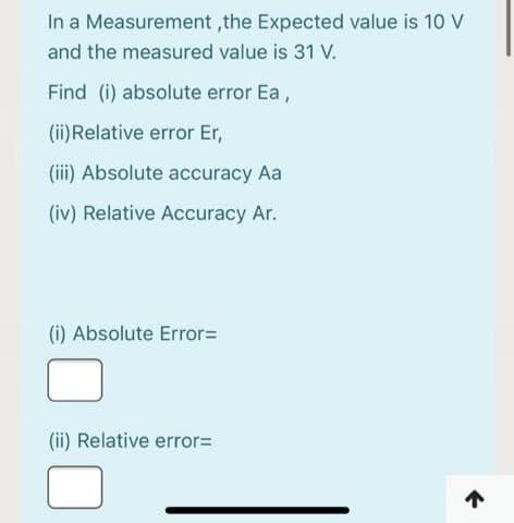 In a Measurement ,the Expected value is 10 V
and the measured value is 31 V.
Find (i) absolute error Ea,
(ii)Relative error Er,
(iii) Absolute accuracy Aa
(iv) Relative Accuracy Ar.
(i) Absolute Error=
(ii) Relative error=
