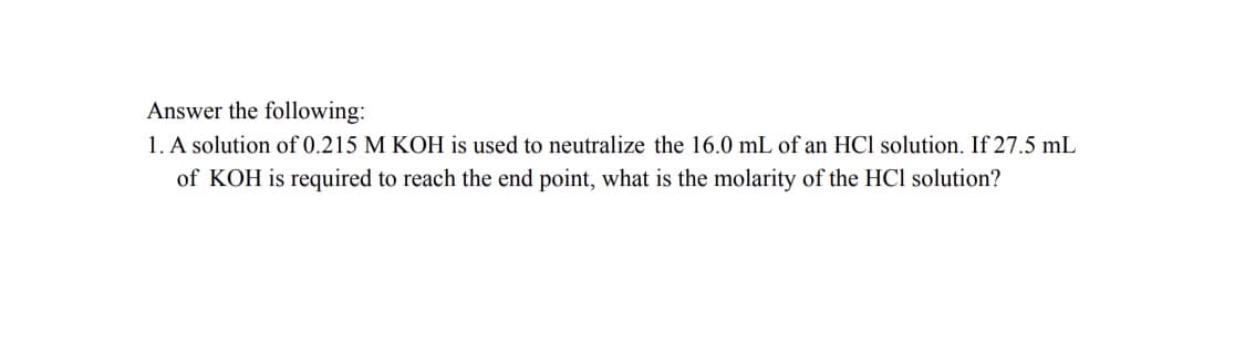 Answer the following:
1. A solution of 0.215 M KOH is used to neutralize the 16.0 mL of an HCl solution. If 27.5 mL
of KOH is required to reach the end point, what is the molarity of the HCl solution?
