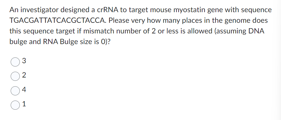 An investigator designed a crRNA to target mouse myostatin gene with sequence
TGACGATTATCACGCTACCA. Please very how many places in the genome does
this sequence target if mismatch number of 2 or less is allowed (assuming DNA
bulge and RNA Bulge size is 0)?
3
2
4
1