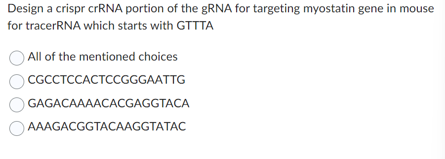 Design a crispr crRNA portion of the gRNA for targeting myostatin gene in mouse
for tracerRNA which starts with GTTTA
All of the mentioned choices
CGCCTCCACTCCGGGAATTG
GAGACAAAACACGAGGTACA
AAAGACGGTACAAGGTATAC