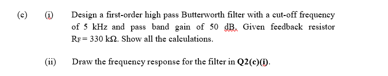 (c)
(i)
Design a first-order high pass Butterworth filter with a cut-off frequency
of 5 kHz and pass band gain of 50 dB. Given feedback resistor
RF = 330 k2. Show all the calculations.
(ii)
Draw the frequency response for the filter in Q2(c)(1).

