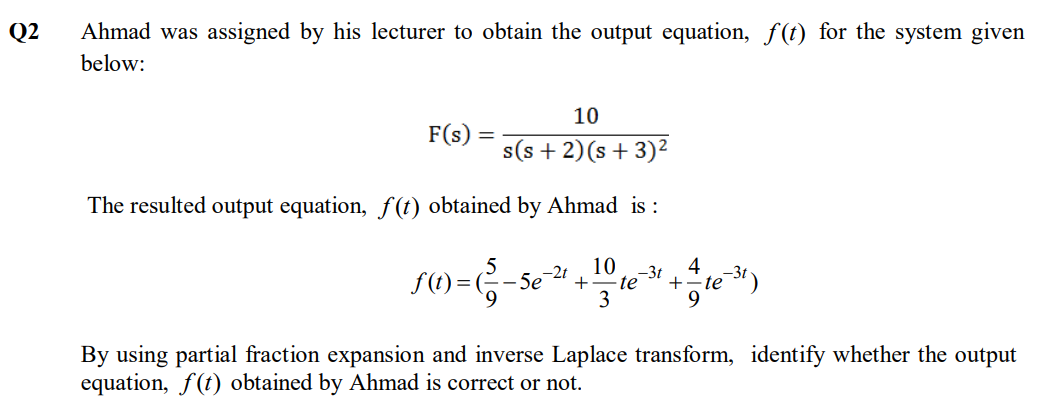 Q2
Ahmad was assigned by his lecturer to obtain the output equation, f(t) for the system given
below:
10
F(s) :
s(s + 2)(s + 3)²
The resulted output equation, f(t) obtained by Ahmad is :
10
S()=G-se
-2t
-3t
+
te
+
te
3
By using partial fraction expansion and inverse Laplace transform, identify whether the output
equation, f(t) obtained by Ahmad is correct or not.
