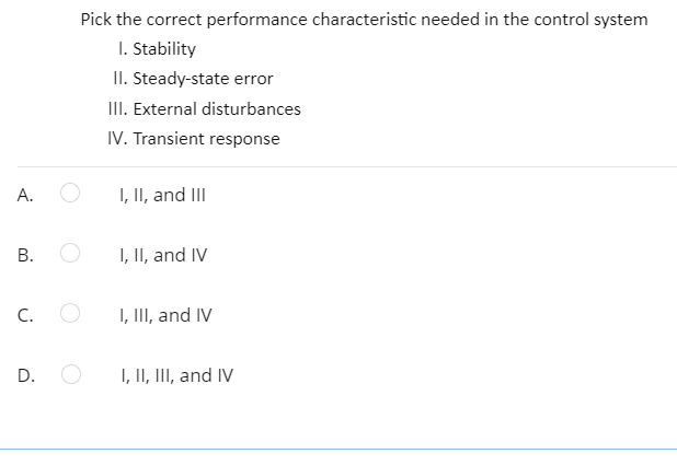 Pick the correct performance characteristic needed in the control system
I. Stability
II. Steady-state error
III. External disturbances
IV. Transient response
A.
I, II, and III
I, II, and IV
C.
I, III, and IV
I, II, III, and IV
B.
D.
