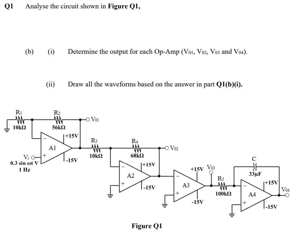 Q1
Analyse the circuit shown in Figure Q1,
(b)
(i)
Determine the output for each Op-Amp (Vo1, Vo02, Vo3 and Vo4).
(ii)
Draw all the waveforms based on the answer in part Q1(b)(i).
RI
R2
Vo1
10k2
56k2
+15V
R3
R4
A1
Vo2
Vi O-+
|-15V
10kN
68k2
C
0.3 sin ot V
|+15V
1 Hz
+15V Vo3
A2
33µF
R5
|+15V
V04
|-15V
АЗ
100k2
A4
-15V
|-15V
Figure Q1
