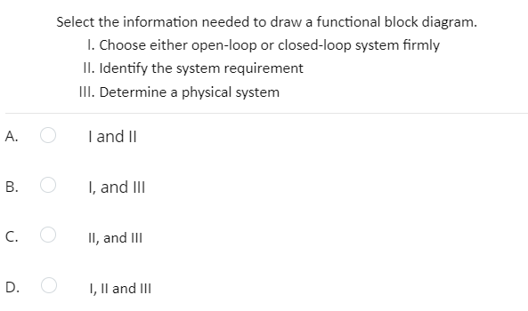 Select the information needed to draw a functional block diagram.
I. Choose either open-loop or closed-loop system firmly
II. Identify the system requirement
III. Determine a physical system
А.
I and II
В.
I, and III
C.
II, and III
D.
I, Il and III
B.

