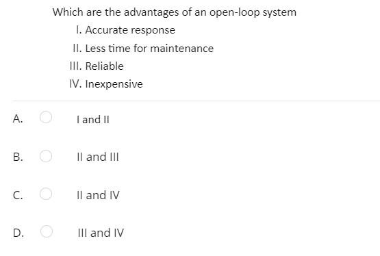Which are the advantages of an open-loop system
I. Accurate response
II. Less time for maintenance
III. Reliable
IV. Inexpensive
А.
I and II
В.
Il and III
C.
Il and IV
D.
III and IV
