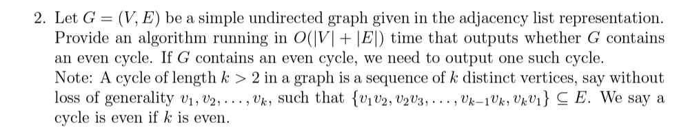2. Let G = (V, E) be a simple undirected graph given in the adjacency list representation.
Provide an algorithm running in O(V| + |E|) time that outputs whether G contains
an even cycle. If G contains an even cycle, we need to output one such cycle.
Note: A cycle of length k > 2 in a graph is a sequence of k distinct vertices, say without
loss of generality V₁, V2, ..., Uk, such that {V₁ V2, V₂V3,..., Uk-1Vk, UkV₁} ≤ E. We say a
cycle is even if k is even.