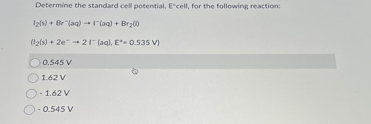 Determine the standard cell potential, E°cell, for the following reaction:
12(s) + Br (aq) → 1¯(aq) + Br2(1)
(12(s) + 2e21 (aq), E°= 0.535 V)
0.545 V
1.62 V
- 1.62 V
-
0.545 V