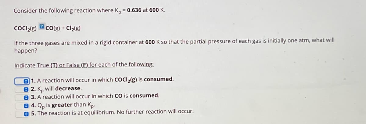 Consider the following reaction where Kp = 0.636 at 600 K.
?
CoCl2(g) CO(g) + Cl₂(g)
If the three gases are mixed in a rigid container at 600 K so that the partial pressure of each gas is initially one atm, what will
happen?
Indicate True (T) or False (F) for each of the following:
1. A reaction will occur in which COCl2(g) is consumed.
2. Kp will decrease.
3. A reaction will occur in which CO is consumed.
B4. Qp is greater than Kp.
5. The reaction is at equilibrium. No further reaction will occur.