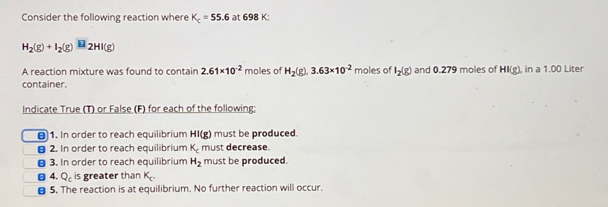 Consider the following reaction where K = 55.6 at 698 K:
?
H2(g) +12(g) 2HI(g)
A reaction mixture was found to contain 2.61x102 moles of H2(g), 3.63x102 moles of l2(g) and 0.279 moles of HI(g), in a 1.00 Liter
container.
Indicate True (T) or False (F) for each of the following:
1. In order to reach equilibrium HI(g) must be produced.
B2. In order to reach equilibrium K, must decrease.
3. In order to reach equilibrium H₂ must be produced.
B4. Qc is greater than K
5. The reaction is at equilibrium. No further reaction will occur.