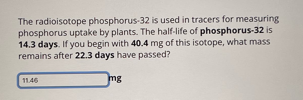 The radioisotope phosphorus-32 is used in tracers for measuring
phosphorus uptake by plants. The half-life of phosphorus-32 is
14.3 days. If you begin with 40.4 mg of this isotope, what mass
remains after 22.3 days have passed?
11.46
mg
